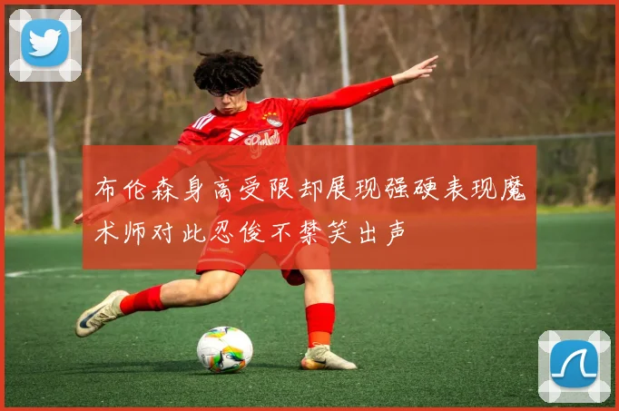 布伦森身高受限却展现强硬表现魔术师对此忍俊不禁笑出声
