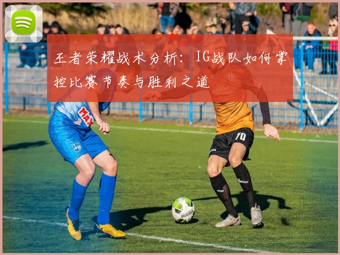 王者荣耀战术分析：IG战队如何掌控比赛节奏与胜利之道