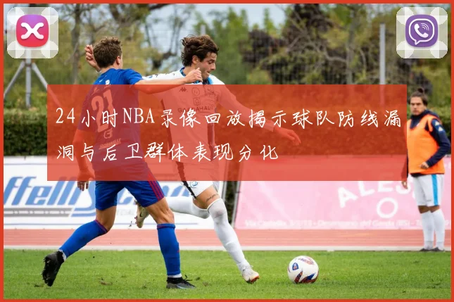24小时NBA录像回放揭示球队防线漏洞与后卫群体表现分化