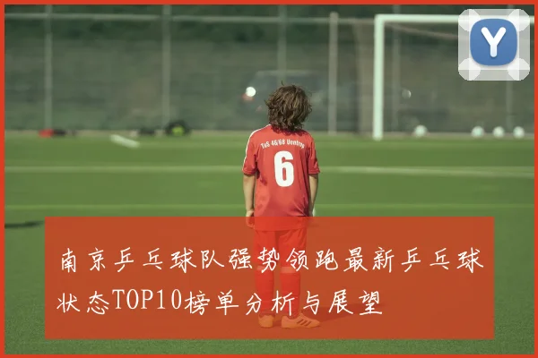 南京乒乓球队强势领跑最新乒乓球状态TOP10榜单分析与展望
